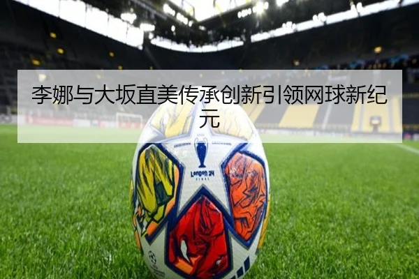 李娜与大坂直美传承创新引领网球新纪元